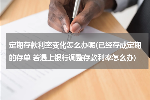 定期存款利率变化怎么办呢(已经存成定期的存单 若遇上银行调整存款利率怎么办)