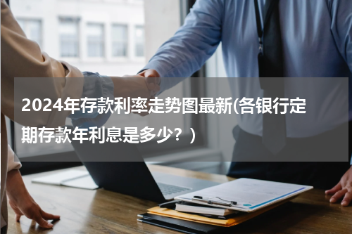2024年存款利率走势图最新(各银行定期存款年利息是多少？)