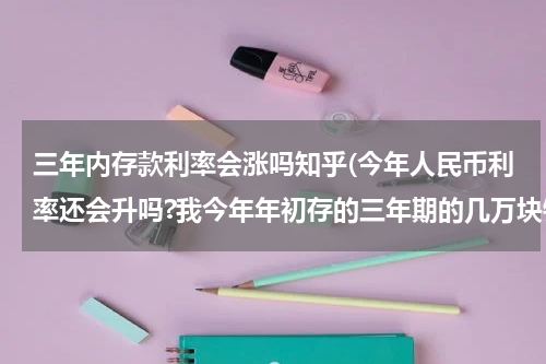 三年内存款利率会涨吗知乎(今年人民币利率还会升吗?我今年年初存的三年期的几万块钱,)