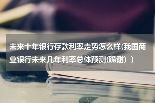 未来十年银行存款利率走势怎么样(我国商业银行未来几年利率总体预测(跪谢）)