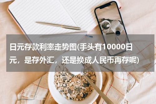 日元存款利率走势图(手头有10000日元，是存外汇，还是换成人民币再存呢)