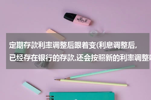 定期存款利率调整后跟着变(利息调整后,已经存在银行的存款,还会按照新的利率调整吗)