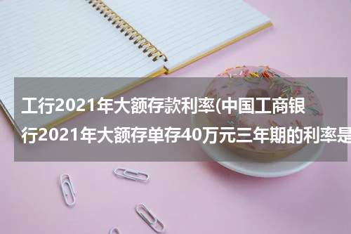 工行2021年大额存款利率(中国工商银行2021年大额存单存40万元三年期的利率是多少？)
