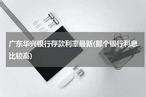 广东华兴银行存款利率最新(那个银行利息比较高)