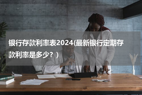 银行存款利率表2024(最新银行定期存款利率是多少？)