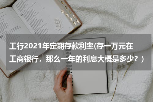 工行2021年定期存款利率(存一万元在工商银行，那么一年的利息大概是多少？)