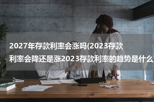 2027年存款利率会涨吗(2023存款利率会降还是涨2023存款利率的趋势是什么)