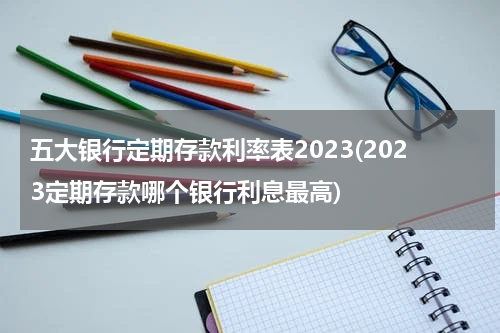 五大银行定期存款利率表2023(2023定期存款哪个银行利息最高)