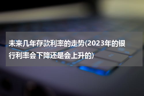 未来几年存款利率的走势(2023年的银行利率会下降还是会上升的)