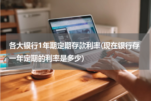 各大银行1年期定期存款利率(现在银行存一年定期的利率是多少)
