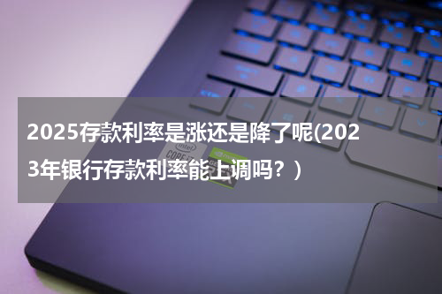 2025存款利率是涨还是降了呢(2023年银行存款利率能上调吗？)