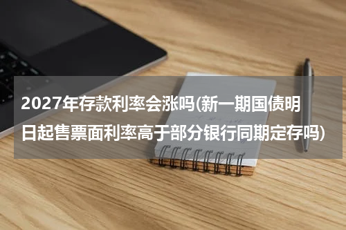 2027年存款利率会涨吗(新一期国债明日起售票面利率高于部分银行同期定存吗)