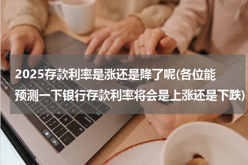 2025存款利率是涨还是降了呢(各位能预测一下银行存款利率将会是上涨还是下跌)