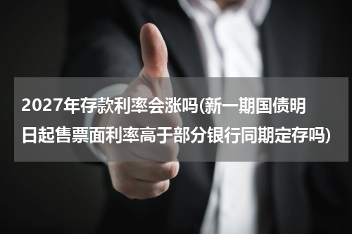 2027年存款利率会涨吗(新一期国债明日起售票面利率高于部分银行同期定存吗)