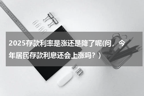 2025存款利率是涨还是降了呢(问，今年居民存款利息还会上涨吗？)