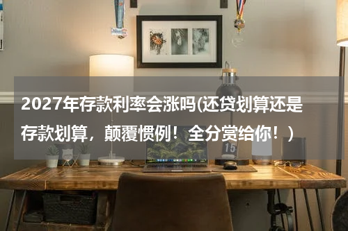 2027年存款利率会涨吗(还贷划算还是存款划算，颠覆惯例！全分赏给你！)