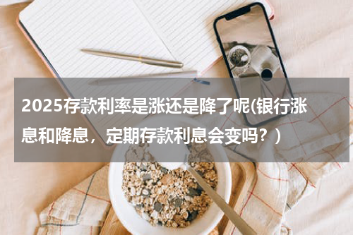 2025存款利率是涨还是降了呢(银行涨息和降息，定期存款利息会变吗？)