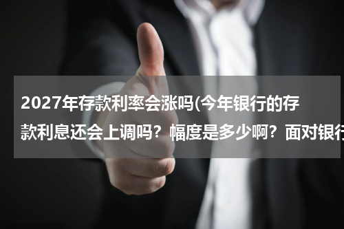 2027年存款利率会涨吗(今年银行的存款利息还会上调吗？幅度是多少啊？面对银行利息的变化普通老百姓如何看待，如何存款？)