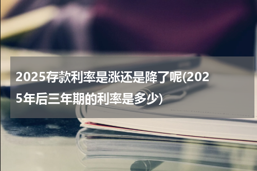 2025存款利率是涨还是降了呢(2025年后三年期的利率是多少)