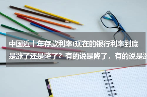 中国近十年存款利率(现在的银行利率到底是涨了还是降了？有的说是降了，有的说是涨了百分之十，怎么回事？)