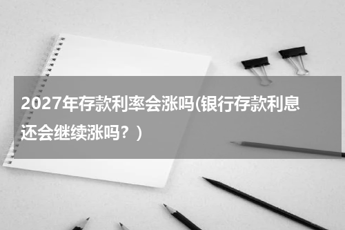 2027年存款利率会涨吗(银行存款利息还会继续涨吗？)