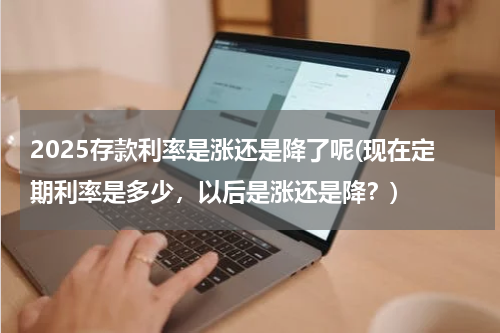 2025存款利率是涨还是降了呢(现在定期利率是多少，以后是涨还是降？)