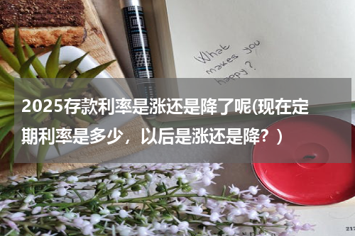 2025存款利率是涨还是降了呢(现在定期利率是多少，以后是涨还是降？)