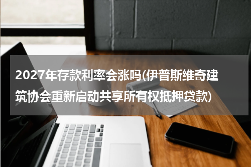 2027年存款利率会涨吗(伊普斯维奇建筑协会重新启动共享所有权抵押贷款)