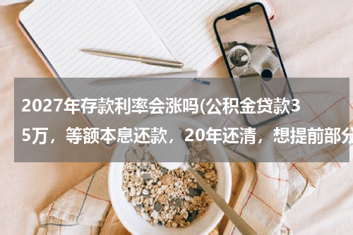 2027年存款利率会涨吗(公积金贷款35万，等额本息还款，20年还清，想提前部分还款，请专业人士帮出主意提前还款划不划算？谢谢)