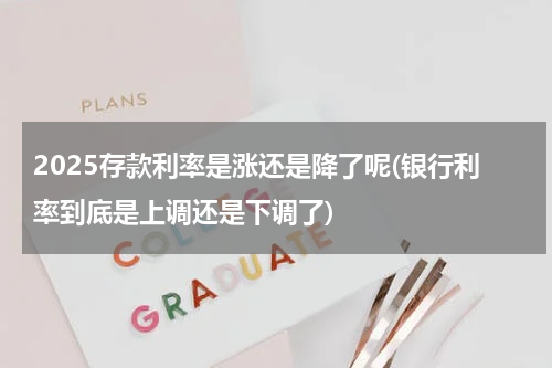 2025存款利率是涨还是降了呢(银行利率到底是上调还是下调了)