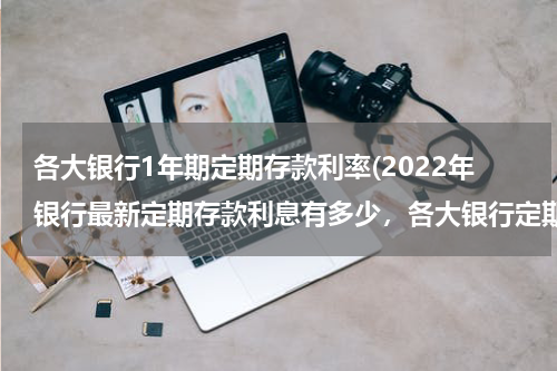 各大银行1年期定期存款利率(2022年银行最新定期存款利息有多少，各大银行定期存款利率一览)