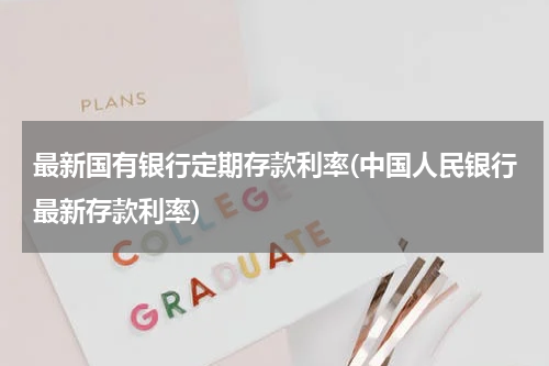 最新国有银行定期存款利率(中国人民银行最新存款利率)