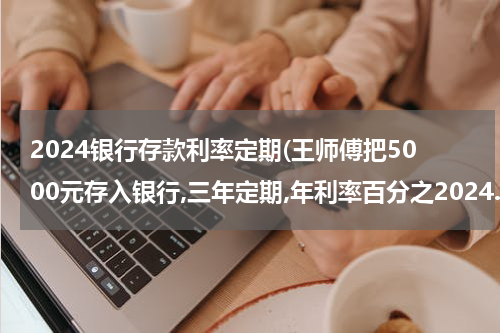 2024银行存款利率定期(王师傅把5000元存入银行,三年定期,年利率百分之2024.三年到期后能取回多少钱)