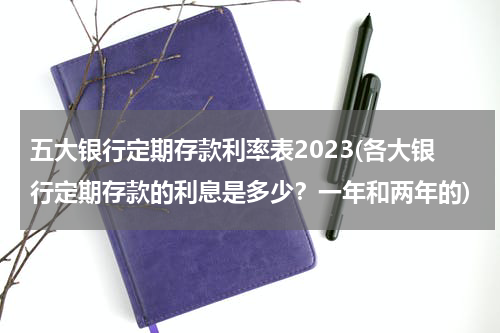 五大银行定期存款利率表2023(各大银行定期存款的利息是多少？一年和两年的)