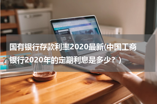 国有银行存款利率2020最新(中国工商银行2020年的定期利息是多少？)