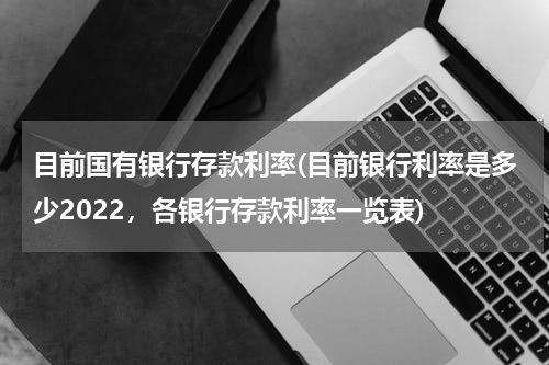 目前国有银行存款利率(目前银行利率是多少2022，各银行存款利率一览表)