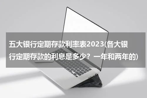 五大银行定期存款利率表2023(各大银行定期存款的利息是多少？一年和两年的)