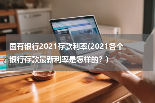 国有银行2021存款利率(2021各个银行存款最新利率是怎样的？)