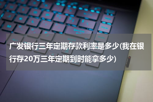 广发银行三年定期存款利率是多少(我在银行存20万三年定期到时能拿多少)