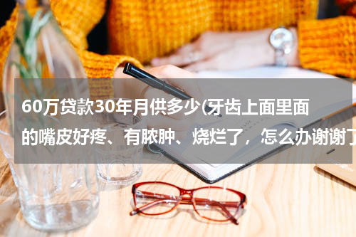 60万贷款30年月供多少(牙齿上面里面的嘴皮好疼、有脓肿、烧烂了，怎么办谢谢了，大神帮忙啊)
