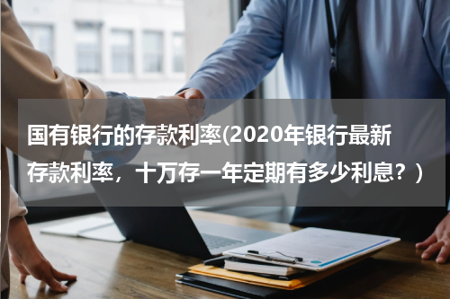 国有银行的存款利率(2020年银行最新存款利率，十万存一年定期有多少利息？)