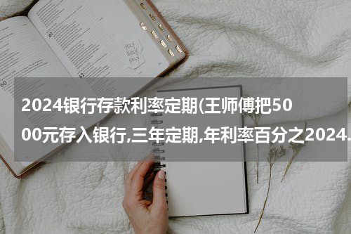 2024银行存款利率定期(王师傅把5000元存入银行,三年定期,年利率百分之2024.三年到期后能取回多少钱)