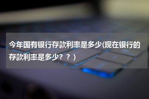 今年国有银行存款利率是多少(现在银行的存款利率是多少？？)