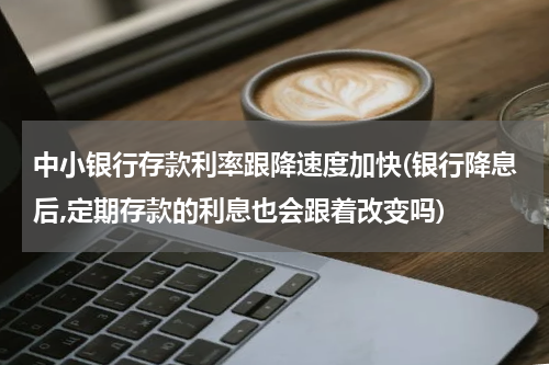 中小银行存款利率跟降速度加快(银行降息后,定期存款的利息也会跟着改变吗)