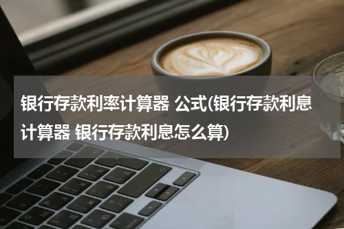 银行存款利率计算器 公式(银行存款利息计算器 银行存款利息怎么算)