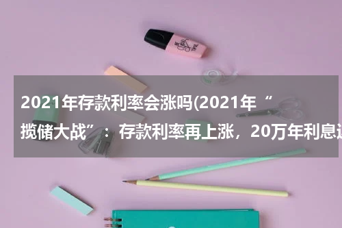2021年存款利率会涨吗(2021年“揽储大战”：存款利率再上涨，20万年利息近一万)