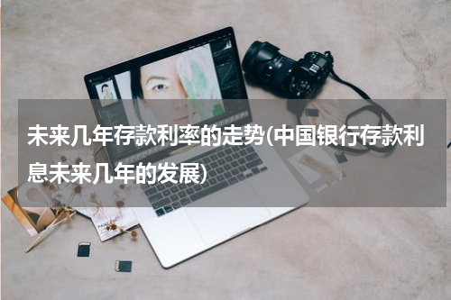 未来几年存款利率的走势(中国银行存款利息未来几年的发展)