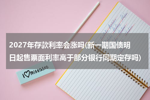 2027年存款利率会涨吗(新一期国债明日起售票面利率高于部分银行同期定存吗)