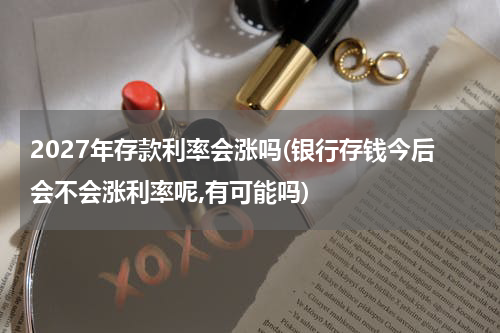 2027年存款利率会涨吗(银行存钱今后会不会涨利率呢,有可能吗)