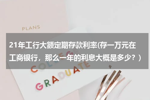 21年工行大额定期存款利率(存一万元在工商银行，那么一年的利息大概是多少？)